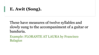 E. Awit (Song).
These have measures of twelve syllables and
slowly sung to the accompaniment of a guitar or
banduria.
Example: FLORANTE AT LAURA by Francisco
Balagtas
 