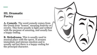 III. Dramatic
Poetry
A. Comedy. The word comedy comes from
the Greek term “komos” meaning festivity or
revelry. This form usually is light and written
with the purpose of amusing, and usually has
a happy ending.
B. Melodrama. This is usually used in
musical plays with the opera. It arouses
immediate and intense emotion and is
usually sad but there is a happy ending for
the principal character.
 