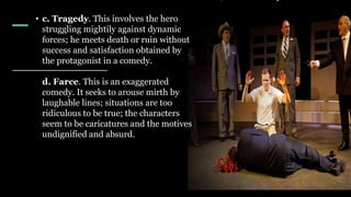 • c. Tragedy. This involves the hero
struggling mightily against dynamic
forces; he meets death or ruin without
success and satisfaction obtained by
the protagonist in a comedy.
d. Farce. This is an exaggerated
comedy. It seeks to arouse mirth by
laughable lines; situations are too
ridiculous to be true; the characters
seem to be caricatures and the motives
undignified and absurd.
 