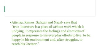 • Atienza, Ramos, Salazar and Nazal- says that
“true literature is a piece of written work which is
undying. It expresses the feelings and emotions of
people in response to his everyday efforts to live, to be
happy in his environment and, after struggles, to
reach his Creator.”
 