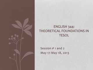 Session # 1 and 2
May 17-May 18, 2013
ENGLISH 344:
THEORETICAL FOUNDATIONS IN
TESOL
 