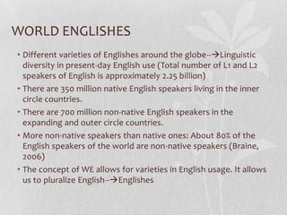 • Different varieties of Englishes around the globe--Linguistic
diversity in present-day English use (Total number of L1 and L2
speakers of English is approximately 2.25 billion)
• There are 350 million native English speakers living in the inner
circle countries.
• There are 700 million non-native English speakers in the
expanding and outer circle countries.
• More non-native speakers than native ones: About 80% of the
English speakers of the world are non-native speakers (Braine,
2006)
• The concept of WE allows for varieties in English usage. It allows
us to pluralize English--Englishes
WORLD ENGLISHES
 