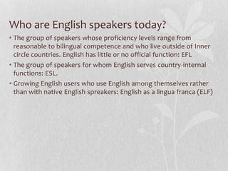 Who are English speakers today?
• The group of speakers whose proficiency levels range from
reasonable to bilingual competence and who live outside of Inner
circle countries. English has little or no official function: EFL
• The group of speakers for whom English serves country-internal
functions: ESL.
• Growing English users who use English among themselves rather
than with native English spreakers: English as a lingua franca (ELF)
 