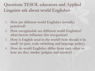 Questions TESOL educators and Applied
Linguists ask about world Englishes
1. How are different world Englishes (socially)
perceived?
2. How recognizable are different world Englishes?
what factors influence this recognition?
3. How is English used in the world? how should it be
used? (in part, code-switching and language policy)
4. How do world Englishes differ from each other or
how are they similar (pidgins and creoles)?
 