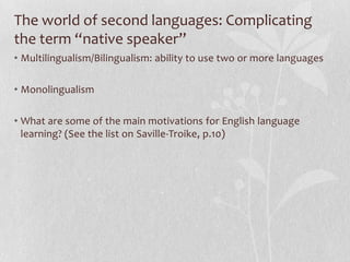 The world of second languages: Complicating
the term “native speaker”
• Multilingualism/Bilingualism: ability to use two or more languages
• Monolingualism
• What are some of the main motivations for English language
learning? (See the list on Saville-Troike, p.10)
 