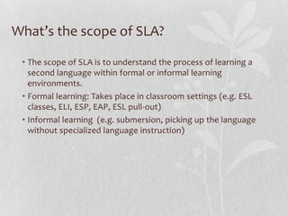 What’s the scope of SLA?
• The scope of SLA is to understand the process of learning a
second language within formal or informal learning
environments.
• Formal learning: Takes place in classroom settings (e.g. ESL
classes, ELI, ESP, EAP, ESL pull-out)
• Informal learning (e.g. submersion, picking up the language
without specialized language instruction)
 