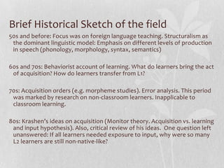Brief Historical Sketch of the field
50s and before: Focus was on foreign language teaching. Structuralism as
the dominant linguistic model: Emphasis on different levels of production
in speech (phonology, morphology, syntax, semantics)
60s and 70s: Behaviorist account of learning. What do learners bring the act
of acquisition? How do learners transfer from L1?
70s: Acquisition orders (e.g. morpheme studies). Error analysis. This period
was marked by research on non-classroom learners. Inapplicable to
classroom learning.
80s: Krashen’s ideas on acquisition (Monitor theory. Acquisition vs. learning
and input hypothesis). Also, critical review of his ideas. One question left
unanswered: If all learners needed exposure to input, why were so many
L2 learners are still non-native-like?
 