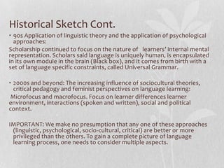 Historical Sketch Cont.
• 90s Application of linguistic theory and the application of psychological
approaches:
Scholarship continued to focus on the nature of learners’ internal mental
representation. Scholars said language is uniquely human, is encapsulated
in its own module in the brain (Black box), and it comes from birth with a
set of language specific constraints, called Universal Grammar.
• 2000s and beyond: The increasing influence of sociocultural theories,
critical pedagogy and feminist perspectives on language learning:
Microfocus and macrofocus. Focus on learner differences learner
environment, interactions (spoken and written), social and political
context.
IMPORTANT: We make no presumption that any one of these approaches
(linguistic, psychological, socio-cultural, critical) are better or more
privileged than the others. To gain a complete picture of language
learning process, one needs to consider multiple aspects.
 
