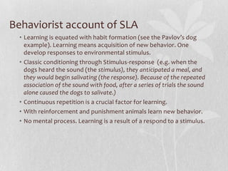 Behaviorist account of SLA
• Learning is equated with habit formation (see the Pavlov’s dog
example). Learning means acquisition of new behavior. One
develop responses to environmental stimulus.
• Classic conditioning through Stimulus-response (e.g. when the
dogs heard the sound (the stimulus), they anticipated a meal, and
they would begin salivating (the response). Because of the repeated
association of the sound with food, after a series of trials the sound
alone caused the dogs to salivate.)
• Continuous repetition is a crucial factor for learning.
• With reinforcement and punishment animals learn new behavior.
• No mental process. Learning is a result of a respond to a stimulus.
 
