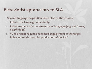 Behaviorist approaches to SLA
• Second language acquisition takes place if the learner:
1. Imitate the language repeatedly.
2. Reinforcement of accurate forms of language (e.g. catcats,
dog dogs)
3. “Good habits required repeated engagement in the target
behavior-in this case, the production of the L2.”
 
