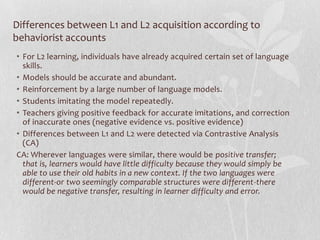 Differences between L1 and L2 acquisition according to
behaviorist accounts
• For L2 learning, individuals have already acquired certain set of language
skills.
• Models should be accurate and abundant.
• Reinforcement by a large number of language models.
• Students imitating the model repeatedly.
• Teachers giving positive feedback for accurate imitations, and correction
of inaccurate ones (negative evidence vs. positive evidence)
• Differences between L1 and L2 were detected via Contrastive Analysis
(CA)
CA: Wherever languages were similar, there would be positive transfer;
that is, learners would have little difficulty because they would simply be
able to use their old habits in a new context. If the two languages were
different-or two seemingly comparable structures were different-there
would be negative transfer, resulting in learner difficulty and error.
 