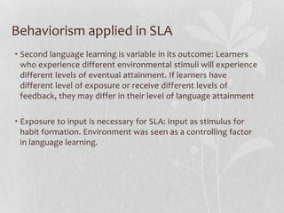 Behaviorism applied in SLA
• Second language learning is variable in its outcome: Learners
who experience different environmental stimuli will experience
different levels of eventual attainment. If learners have
different level of exposure or receive different levels of
feedback, they may differ in their level of language attainment
• Exposure to input is necessary for SLA: Input as stimulus for
habit formation. Environment was seen as a controlling factor
in language learning.
 
