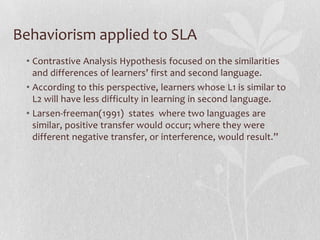 Behaviorism applied to SLA
• Contrastive Analysis Hypothesis focused on the similarities
and differences of learners’ first and second language.
• According to this perspective, learners whose L1 is similar to
L2 will have less difficulty in learning in second language.
• Larsen-freeman(1991) states where two languages are
similar, positive transfer would occur; where they were
different negative transfer, or interference, would result.”
 