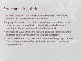Structural Linguistics
The main question that the structural linguists try to address:
Why do the language operate as it does
Language is portrayed as based on a discrete and finite set of
patterns (matches well with behaviorism, which viewed
learning as the acquisition of set of behaviors)
• The field of SLA at this time viewed language learning as the
imitation and internalization of language patterns.
• Unsuccessful learning took place because of language transfer
from L1: Negative transfer resulted in learners’ committing
language errors.
 