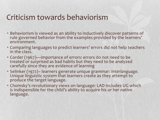 Criticism towards behaviorism
• Behaviorism is viewed as an ability to inductively discover patterns of
rule governed behavior from the examples provided by the learners’
environment.
• Comparing languages to predict learners’ errors did not help teachers
in the class.
• Corder (1967)—importance of errors: errors do not need to be
treated or surprised as bad habits but they need to be analyzed
carefully since they are evidence of learning
• Selinker (1972)– learners generate unique grammar: interlanguage.
Unique linguistic system that learners create as they attempt to
produce the target language.
• Chomsky’s revolutionary views on language: LAD includes UG which
is indispensible for the child’s ability to acquire his or her native
language.
 