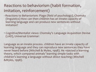 Reactions to behaviorism (habit formation,
imitation, reinforcement)
--Reactions to Behaviorism: Piage (field of psychology), Chomsky
(linguistics) How can then children has an innate capacity of
learning language and can produce new sentences without
imitation?
• Cognitive/Mentalist views: Chomsky’s Language Acquisition Devise
(LAD), Universal Grammar:
Language as an innate process. children have an innate capacity of
learning language and they can reproduce new sentences they have
never heard before (Mitchell & Myles, 1998). He rejected a learning
theory, which compared animals’ learning simple tasks with
children’s learning a language without direct teaching (Mitchell
&Myles, 1998).
 