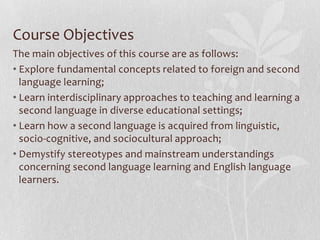 Course Objectives
The main objectives of this course are as follows:
• Explore fundamental concepts related to foreign and second
language learning;
• Learn interdisciplinary approaches to teaching and learning a
second language in diverse educational settings;
• Learn how a second language is acquired from linguistic,
socio-cognitive, and sociocultural approach;
• Demystify stereotypes and mainstream understandings
concerning second language learning and English language
learners.
 
