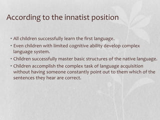 According to the innatist position
• All children successfully learn the first language.
• Even children with limited cognitive ability develop complex
language system.
• Children successfully master basic structures of the native language.
• Children accomplish the complex task of language acquisition
without having someone constantly point out to them which of the
sentences they hear are correct.
 