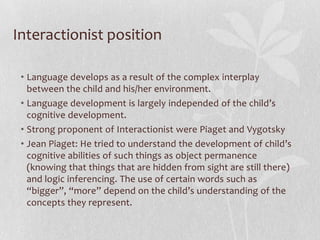 Interactionist position
• Language develops as a result of the complex interplay
between the child and his/her environment.
• Language development is largely independed of the child’s
cognitive development.
• Strong proponent of Interactionist were Piaget and Vygotsky
• Jean Piaget: He tried to understand the development of child’s
cognitive abilities of such things as object permanence
(knowing that things that are hidden from sight are still there)
and logic inferencing. The use of certain words such as
“bigger”, “more” depend on the child’s understanding of the
concepts they represent.
 