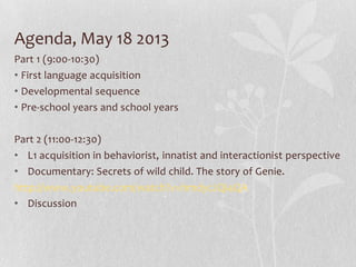 Agenda, May 18 2013
Part 1 (9:00-10:30)
• First language acquisition
• Developmental sequence
• Pre-school years and school years
Part 2 (11:00-12:30)
• L1 acquisition in behaviorist, innatist and interactionist perspective
• Documentary: Secrets of wild child. The story of Genie.
http://www.youtube.com/watch?v=hmdycJQi4QA
• Discussion
 