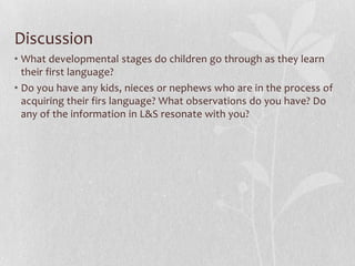 Discussion
• What developmental stages do children go through as they learn
their first language?
• Do you have any kids, nieces or nephews who are in the process of
acquiring their firs language? What observations do you have? Do
any of the information in L&S resonate with you?
 