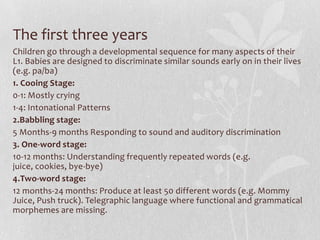 The first three years
Children go through a developmental sequence for many aspects of their
L1. Babies are designed to discriminate similar sounds early on in their lives
(e.g. pa/ba)
1. Cooing Stage:
0-1: Mostly crying
1-4: Intonational Patterns
2.Babbling stage:
5 Months-9 months Responding to sound and auditory discrimination
3. One-word stage:
10-12 months: Understanding frequently repeated words (e.g.
juice, cookies, bye-bye)
4.Two-word stage:
12 months-24 months: Produce at least 50 different words (e.g. Mommy
Juice, Push truck). Telegraphic language where functional and grammatical
morphemes are missing.
 