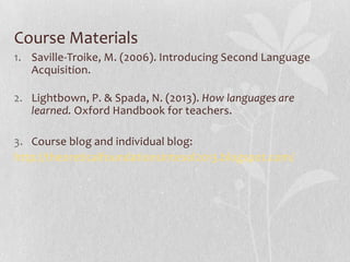 Course Materials
1. Saville-Troike, M. (2006). Introducing Second Language
Acquisition.
2. Lightbown, P. & Spada, N. (2013). How languages are
learned. Oxford Handbook for teachers.
3. Course blog and individual blog:
http://theoreticalfoundationsintesol2013.blogspot.com/
 