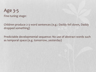 Age 3-5
Fine-tuning stage:
Children produce 2-3 word sentences (e.g.: Daddy fell down, Daddy
dropped something)
Predictable developmental sequence: No use of abstract words such
as temporal space (e.g. tomorrow, yesterday)
 