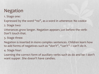 Negation
1. Stage one:
Expressed by the word “no”, as a word in utterence: No cookie
2. Stage two:
Utterances grow longer. Negation appears just before the verb:
Don’t touch that.
3. Stage three:
Negation is inserted in more complex sentences. Children learn how
to add forms of negatives such as “don’t”, “can’t”: I can’t do it.
4. Stage four:
Learning the correct form of auxiliary verbs such as do and be: I don’t
want supper. She doesn’t have candies.
 