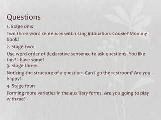 Questions
1. Stage one:
Two-three word sentences with rising intonation. Cookie? Mommy
book?
2. Stage two:
Use word order of declarative sentence to ask questions. You like
this? I have some?
3. Stage three:
Noticing the structure of a question. Can I go the restroom? Are you
happy?
4. Stage four:
Forming more varieties in the auxiliary forms. Are you going to play
with me?
 