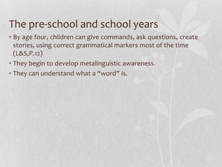 The pre-school and school years
• By age four, children can give commands, ask questions, create
stories, using correct grammatical markers most of the time
(L&S,P.12)
• They begin to develop metalinguistic awareness.
• They can understand what a “word” is.
 