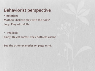 Behaviorist perspective
• Imitation:
Mother: Shall we play with the dolls?
Lucy: Play with dolls
• Practice:
Cindy: He eat carrot. They both eat carrot.
See the other examples on page 15-16.
 