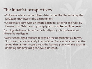 The innatist perspectives
• Children’s minds are not blank slates to be filled by imitating the
language they hear in the environment.
• Children are born with an innate ability to discover the rules by
themselves: Children are pre-equipped by Universal Grammar.
E.g.: Jogn believes himself to be intelligent (John believes that
himself is intelligent.
• Most school aged children recognize the ungrammatical forms.
So, researchers who study L1 acquisition from innatist perspective
argue that grammar could never be learned purely on the basis of
imitating and practicing the available input.
 
