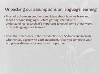 Unpacking our assumptions on language learning
• Most of us have assumptions and ideas about how we learn and
teach a second language. Before getting started with
understanding research, it’s important to unveil some of our views
on how languages are learned.
• Read the statements in the introduction of L&S book and indicate
whether you agree with each statement. After you complete your
list, please discuss your results with a partner.
 