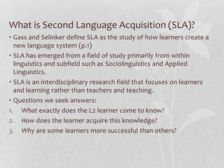 What is Second Language Acquisition (SLA)?
• Gass and Selinker define SLA as the study of how learners create a
new language system (p.1)
• SLA has emerged from a field of study primarily from within
linguistics and subfield such as Sociolinguistics and Applied
Linguistics.
• SLA is an interdisciplinary research field that focuses on learners
and learning rather than teachers and teaching.
• Questions we seek answers:
1. What exactly does the L2 learner come to know?
2. How does the learner acquire this knowledge?
3. Why are some learners more successful than others?
 