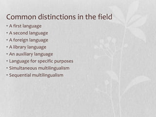 Common distinctions in the field
• A first language
• A second language
• A foreign language
• A library language
• An auxiliary language
• Language for specific purposes
• Simultaneous multilingualism
• Sequential multilingualism
 