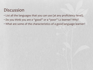 Discussion
• List all the languages that you can use (at any proficiency level).
• Do you think you are a “good” or a “poor” L2 learner? Why?
• What are some of the characteristics of a good language learner?
 