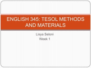 Lisya Seloni Week 1 ENGLISH 345: TESOL METHODS AND MATERIALS 