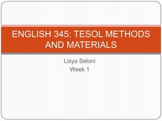Lisya Seloni<br />Week 1<br />ENGLISH 345: TESOL METHODS AND MATERIALS<br />
