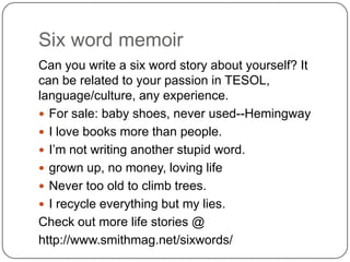 Six word memoir<br />Can you write a six word story about yourself? It can be related to your passion in TESOL, language/c...