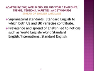  Supranatural standards: Standard English to
which both US and UK varieties contribute.
 Prevalence and spread of English led to notions
such as World English/World Standard
English/International Standard English
10
 