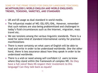  UK and US usage as dual standard in world media.
 The influential model of WE: ESL/EFL/ENL. However, remember
that such notions are also being problemitized and challenged in
today’s fluid circumstances such as the Internet, migration, mass
travel etc.
 We see tensions among the various linguistic standards. There is a
need for some kind of standard international variety for practical
manifestations
 There is more certainty on what users of English will be able to
read and write in order to be understood worldwide. One the other
hand, there is less assurance about how they speak in order to be
understood worldwide.
 There is a wish or need among self-confident L2 users to know
where they stand within the framework of complex WE. Do they
have a full voice? Does NS respect their investment to this
language? Can they talk back as equals?
13
 