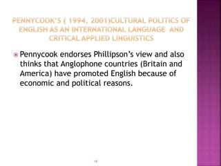  Pennycook endorses Phillipson’s view and also
thinks that Anglophone countries (Britain and
America) have promoted English because of
economic and political reasons.
19
 