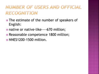  The estimate of the number of speakers of
English:
 native or native-like----670 million;
 Reasonable competence 1800 million;
 NNES1200-1500 million.
 