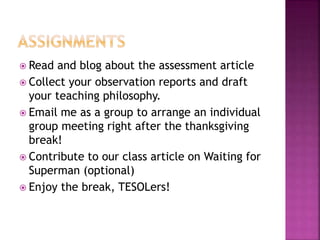  Read and blog about the assessment article
 Collect your observation reports and draft
your teaching philosophy.
 Email me as a group to arrange an individual
group meeting right after the thanksgiving
break!
 Contribute to our class article on Waiting for
Superman (optional)
 Enjoy the break, TESOLers!
 
