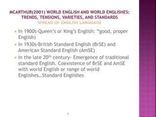  In 1900s-Queen’s or King’s English: “good, proper
English)
 In 1930s-British Standard English (BrSE) and
American Standard English (AmSE)
 In the late 20th century- Emergence of traditional
standard English. Coexistence of BrSE and AmSE
with world English or range of world
Englishes…Standard Englishes
8
 