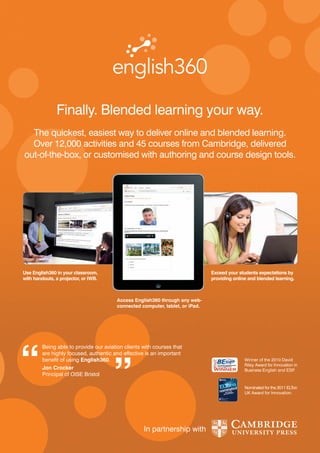 Finally. Blended learning your way.
  The quickest, easiest way to deliver online and blended learning.
  Over 12,000 activities and 45 courses from Cambridge, delivered
out-of-the-box, or customised with authoring and course design tools.




Use English360 in your classroom,                                               Exceed your students expectations by
with handouts, a projector, or IWB.                                             providing online and blended learning.



                                         Access English360 through any web-
                                         connected computer, tablet, or iPad.




         Being able to provide our aviation clients with courses that
         are highly focused, authentic and effective is an important
         benefit of using English360.                                                          Winner of the 2010 David
                                                                                               Riley Award for Innovation in
         Jon Crocker                                                                           Business English and ESP   .
         Principal of OISE Bristol

                                                                                               Nominated for the 2011 ELTon
                                                                                               UK Award for Innovation.




                                                    In partnership with
 