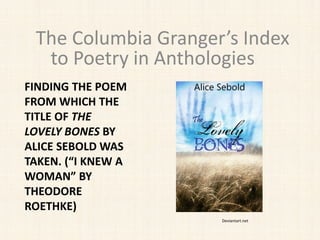 FINDING THE POEM
FROM WHICH THE
TITLE OF THE
LOVELY BONES BY
ALICE SEBOLD WAS
TAKEN. (“I KNEW A
WOMAN” BY
THEODORE
ROETHKE)
The Columbia Granger’s Index
to Poetry in Anthologies
Deviantart.net
 