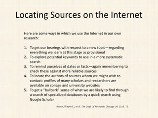 Locating Sources on the Internet
Here are some ways in which we use the Internet in our own
research:
1. To get our bearings with respect to a new topic—regarding
everything we learn at this stage as provisional
2. To explore potential keywords to use in a more systematic
search
3. To remind ourselves of dates or facts—again remembering to
check these against more reliable sources
4. To locate the authors of sources whom we might wish to
contact: profiles of many scholars and researchers are
available on college and university websites
5. To get a “ballpark” sense of what we are likely to find through
a search of specialized databases by a quick search using
Google Scholar
Booth, Wayne C., et al. The Craft Of Research. Chicago UP, 2016. 75.
 