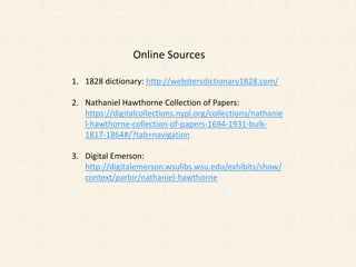Online Sources
1. 1828 dictionary: http://webstersdictionary1828.com/
2. Nathaniel Hawthorne Collection of Papers:
https://digitalcollections.nypl.org/collections/nathanie
l-hawthorne-collection-of-papers-1694-1931-bulk-
1817-1864#/?tab=navigation
3. Digital Emerson:
http://digitalemerson.wsulibs.wsu.edu/exhibits/show/
context/parlor/nathaniel-hawthorne
 